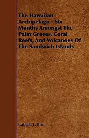 The Hawaiian Archipelago - Six Months Amongst the Palm Groves, Coral Reefs, and Volcanoes of the Sandwich Islands: Its Organization and Administration de Isabella L. Bird