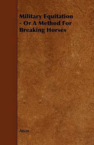 Military Equitation - Or a Method for Breaking Horses: Its Organization and Administration de Anon