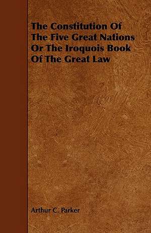 The Constitution of the Five Great Nations or the Iroquois Book of the Great Law: Its Organization and Administration de Arthur C. Parker