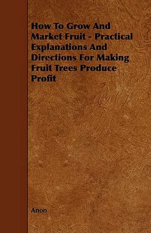 How to Grow and Market Fruit - Practical Explanations and Directions for Making Fruit Trees Produce Profit de Anon