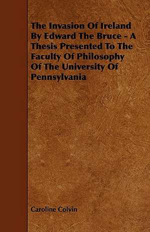 The Invasion of Ireland by Edward the Bruce - A Thesis Presented to the Faculty of Philosophy of the University of Pennsylvania de Caroline Colvin