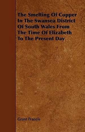 The Smelting of Copper in the Swansea District of South Wales from the Time of Elizabeth to the Present Day de Grant Francis