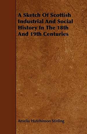 A Sketch of Scottish Industrial and Social History in the 18th and 19th Centuries de Amelia Hutchinson Stirling