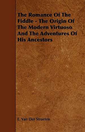 The Romance of the Fiddle - The Origin of the Modern Virtuoso and the Adventures of His Ancestors de E. Van Der Straeten