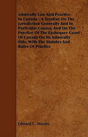 Admiralty Law and Practice in Canada - A Treatise on the Jurisdiction Generally and in Particular Causes, and on the Practice of the Exchequer Court o de Edward C. Mayers