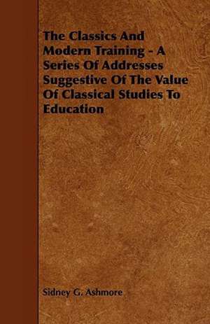 The Classics And Modern Training - A Series Of Addresses Suggestive Of The Value Of Classical Studies To Education de Sidney G. Ashmore