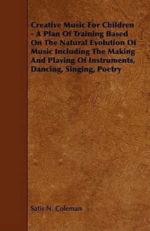 Creative Music for Children - A Plan of Training Based on the Natural Evolution of Music Including the Making and Playing of Instruments, Dancing, Sin de Satis N. Coleman