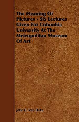 The Meaning of Pictures - Six Lectures Given for Columbia University at the Metropolitan Museum of Art de John C. Van Dyke