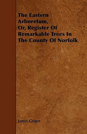 The Eastern Arboretum, Or, Register of Remarkable Trees in the County of Norfolk de James Grigor