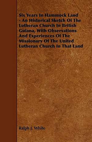 Six Years In Hammock Land - An Historical Sketch Of The Lutheran Church In British Guiana, With Observations And Experiences Of The Missionary Of The United Lutheran Church In That Land de Ralph J. White