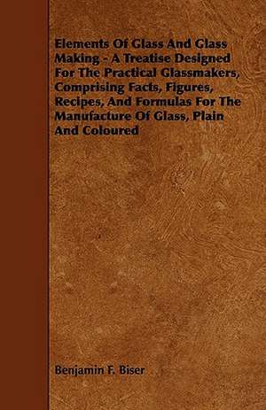 Elements of Glass and Glass Making - A Treatise Designed for the Practical Glassmakers, Comprising Facts, Figures, Recipes, and Formulas for the Manuf de Benjamin F. Biser