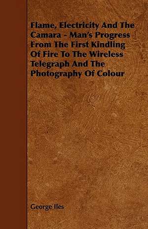 Flame, Electricity and the Camara - Man's Progress from the First Kindling of Fire to the Wireless Telegraph and the Photography of Colour de George Iles