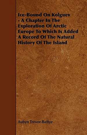 Ice-Bound on Kolguev - A Chapter in the Exploration of Arctic Europe to Which Is Added a Record of the Natural History of the Island de Aubyn Trevor-Battye