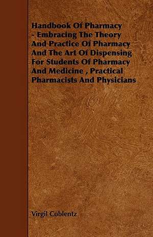 Handbook of Pharmacy - Embracing the Theory and Practice of Pharmacy and the Art of Dispensing for Students of Pharmacy and Medicine, Practical Pharma de Virgil Coblentz