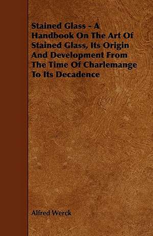 Stained Glass - A Handbook on the Art of Stained Glass, Its Origin and Development from the Time of Charlemange to Its Decadence de Alfred Werck