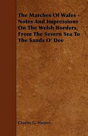 The Marches Of Wales - Notes And Impressions On The Welsh Borders, From The Severn Sea To The Sands O' Dee de Charles G. Harper