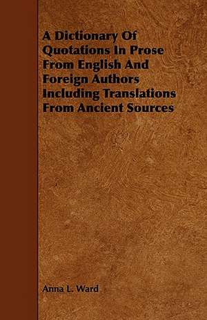 A Dictionary of Quotations in Prose from English and Foreign Authors Including Translations from Ancient Sources de Anna L. Ward