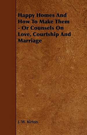 Happy Homes and How to Make Them - Or Counsels on Love, Courtship and Marriage de J. W. Kirton