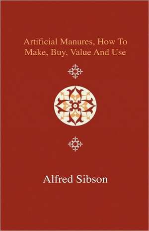 Artificial Manures, How to Make, Buy, Value and Use - Giving the Composition of the Various Manures at Present in Use, and the Materials Used in Prepa de Alfred Sibson