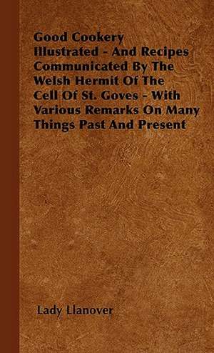 Good Cookery Illustrated - And Recipes Communicated By The Welsh Hermit Of The Cell Of St. Goves - With Various Remarks On Many Things Past And Present de Lady Llanover