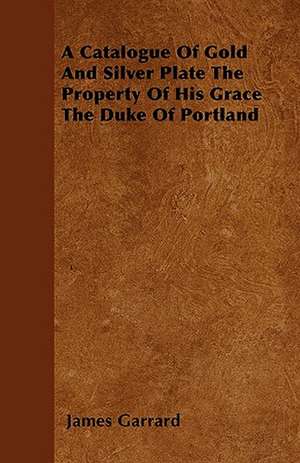 A Catalogue Of Gold And Silver Plate The Property Of His Grace The Duke Of Portland de James Garrard