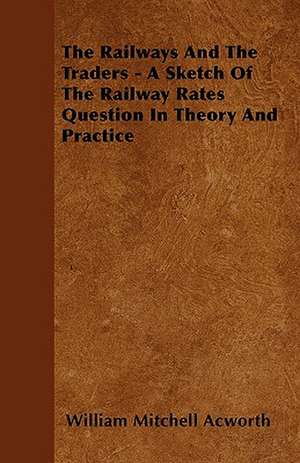 The Railways and the Traders - A Sketch of the Railway Rates Question in Theory and Practice de William Mitchell Acworth