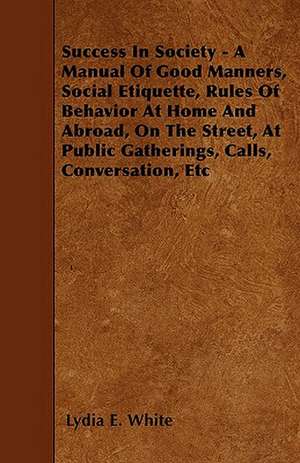 Success in Society - A Manual of Good Manners, Social Etiquette, Rules of Behavior at Home and Abroad, on the Street, at Public Gatherings, Calls, Con de Lydia E. White