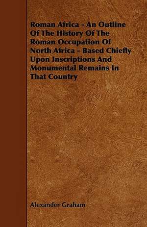 Roman Africa - An Outline of the History of the Roman Occupation of North Africa - Based Chiefly Upon Inscriptions and Monumental Remains in That Coun de Alexander F. R. I. B. A . Graham