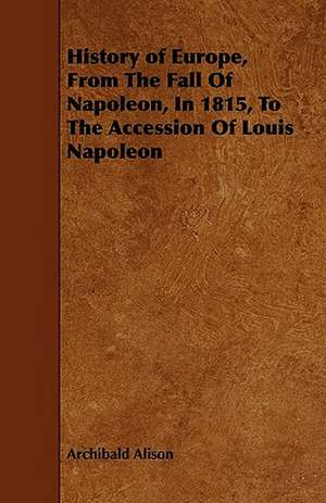 History of Europe, From The Fall Of Napoleon, In 1815, To The Accession Of Louis Napoleon de Archibald Alison