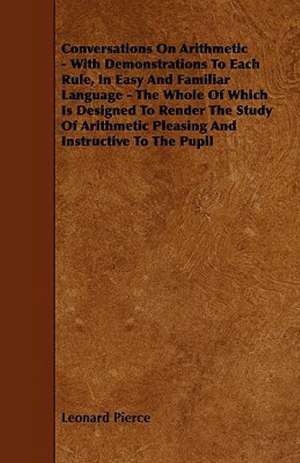 Conversations On Arithmetic - With Demonstrations To Each Rule, In Easy And Familiar Language - The Whole Of Which Is Designed To Render The Study Of Arithmetic Pleasing And Instructive To The Pupil de Leonard Pierce