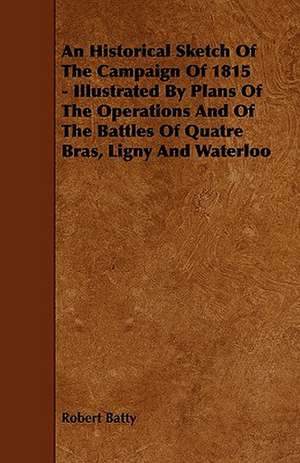 An Historical Sketch Of The Campaign Of 1815 - Illustrated By Plans Of The Operations And Of The Battles Of Quatre Bras, Ligny And Waterloo de Robert Batty