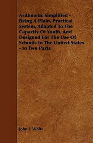 Arithmetic Simplified - Being A Plain, Practical System, Adapted To The Capacity Of Youth, And Designed For The Use Of Schools In The United States - In Two Parts de John J. White