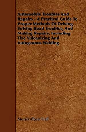 Automobile Troubles And Repairs - A Practical Guide To Proper Methods Of Driving, Solving Road Troubles, And Making Repairs, Including Tire Vulcanizing And Autogenous Welding de Morris Albert Hall