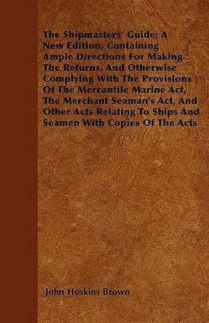 The Shipmasters' Guide; A New Edition; Containing Ample Directions For Making The Returns, And Otherwise Complying With The Provisions Of The Mercantile Marine Act, The Merchant Seaman's Act, And Other Acts Relating To Ships And Seamen With Copies Of The de John Hoskins Brown