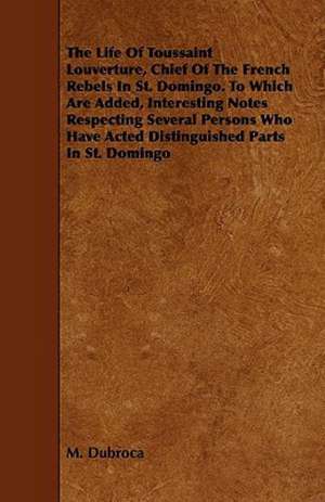 The Life Of Toussaint Louverture, Chief Of The French Rebels In St. Domingo. To Which Are Added, Interesting Notes Respecting Several Persons Who Have Acted Distinguished Parts In St. Domingo de M. Dubroca