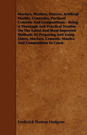 Mortars, Plasters, Stuccos, Artificial Marble, Concretes, Portland Cements And Compositions - Being A Thorough And Practical Treatise On The Latest And Most Improved Methods Of Preparing And Using Limes, Mortars, Cements, Mastics And Compositons In Const de Frederick Thomas Hodgson