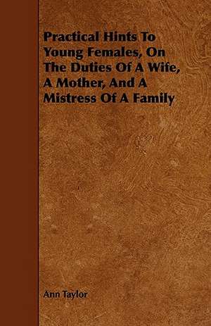 Practical Hints To Young Females, On The Duties Of A Wife, A Mother, And A Mistress Of A Family de Ann Taylor