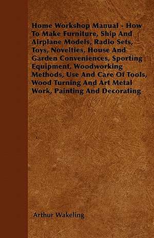 Home Workshop Manual - How To Make Furniture, Ship And Airplane Models, Radio Sets, Toys, Novelties, House And Garden Conveniences, Sporting Equipment, Woodworking Methods, Use And Care Of Tools, Wood Turning And Art Metal Work, Painting And Decorating de Arthur Wakeling