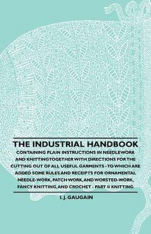 The Industrial Handbook - Containing Plain Instructions in Needlework and Knitting Together with Directions for the Cutting out of all Useful Garments - To Which are Added Some Rules and Receipts for Ornamental Needle-Work, Patch work, and Worsted-Work, F de Anon.