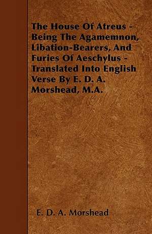 The House Of Atreus - Being The Agamemnon, Libation-Bearers, And Furies Of Aeschylus - Translated Into English Verse By E. D. A. Morshead, M.A. de E. D. A. Morshead