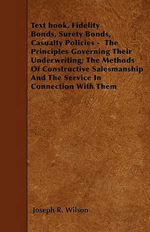 Text book, Fidelity Bonds, Surety Bonds, Casualty Policies - The Principles Governing Their Underwriting; The Methods Of Constructive Salesmanship And The Service In Connection With Them de Joseph R Wilson