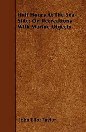 Half Hours At The Sea-Side; Or, Recreations With Marine Objects de John Ellor Taylor