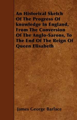 An Historical Sketch Of The Progress Of knowledge In England, From The Conversion Of The Anglo-Sarons, To The End Of The Reign Of Queen Elisabeth de James George Barlace