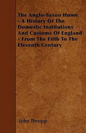 The Anglo-Saxon Home - A History Of The Domestic Institutions And Customs Of England - From The Fifth To The Eleventh Century de John Thrupp