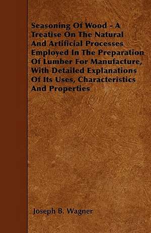 Seasoning Of Wood - A Treatise On The Natural And Artificial Processes Employed In The Preparation Of Lumber For Manufacture, With Detailed Explanations Of Its Uses, Characteristics And Properties de Joseph B. Wagner