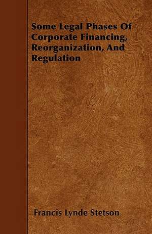 Some Legal Phases Of Corporate Financing, Reorganization, And Regulation de Francis Lynde Stetson