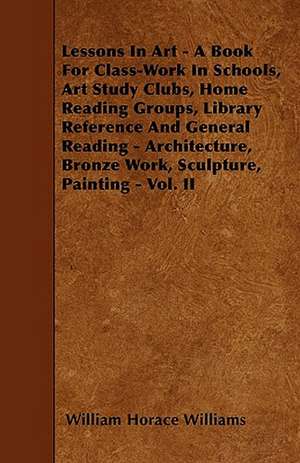 Lessons In Art - A Book For Class-Work In Schools, Art Study Clubs, Home Reading Groups, Library Reference And General Reading - Architecture, Bronze Work, Sculpture, Painting - Vol. II de William Horace Williams