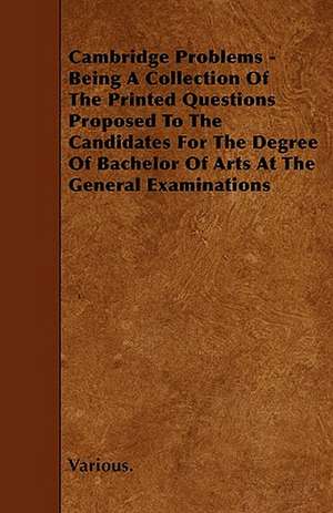 Cambridge Problems - Being a Collection of the Printed Questions Proposed to the Candidates for the Degree of Bachelor of Arts at the General Examinat de various