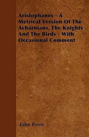 Aristophanes - A Metrical Version Of The Acharnians, The Knights And The Birds - With Occasional Comment de John Frere