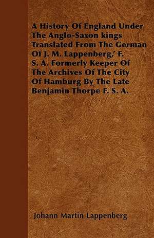 A History Of England Under The Anglo-Saxon kings Translated From The German Of J. M. Lappenberg,' F. S. A. Formerly Keeper Of The Archives Of The City Of Hamburg By The Late Benjamin Thorpe F. S. A. de Johann Martin Lappenberg